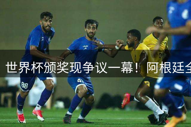 世界杯颁奖现争议一幕！阿根廷全队背对西班牙领奖 输球又失风度