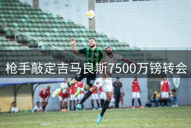 枪手敲定吉马良斯7500万镑转会 经纪人运作巴西双星英超聚首