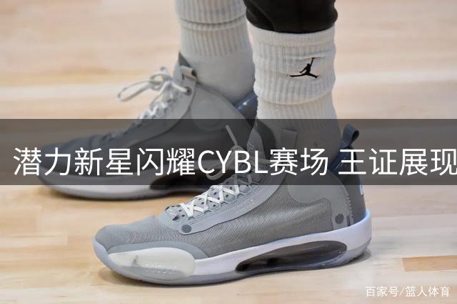 潜力新星闪耀CYBL赛场 王证展现惊人篮球天赋