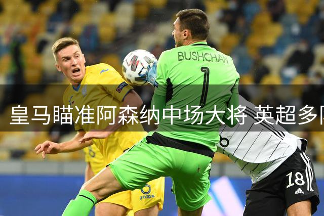 皇马瞄准阿森纳中场大将 英超多队酝酿重磅转会