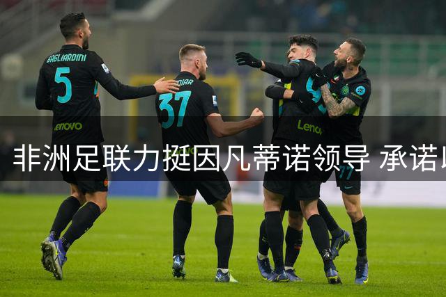 非洲足联力挺因凡蒂诺领导 承诺以透明治理推动大陆足球振兴