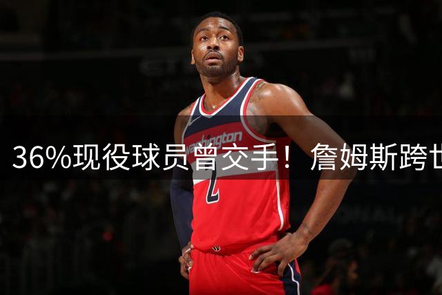 36%现役球员曾交手！詹姆斯跨世代征战展现NBA活化石魅力